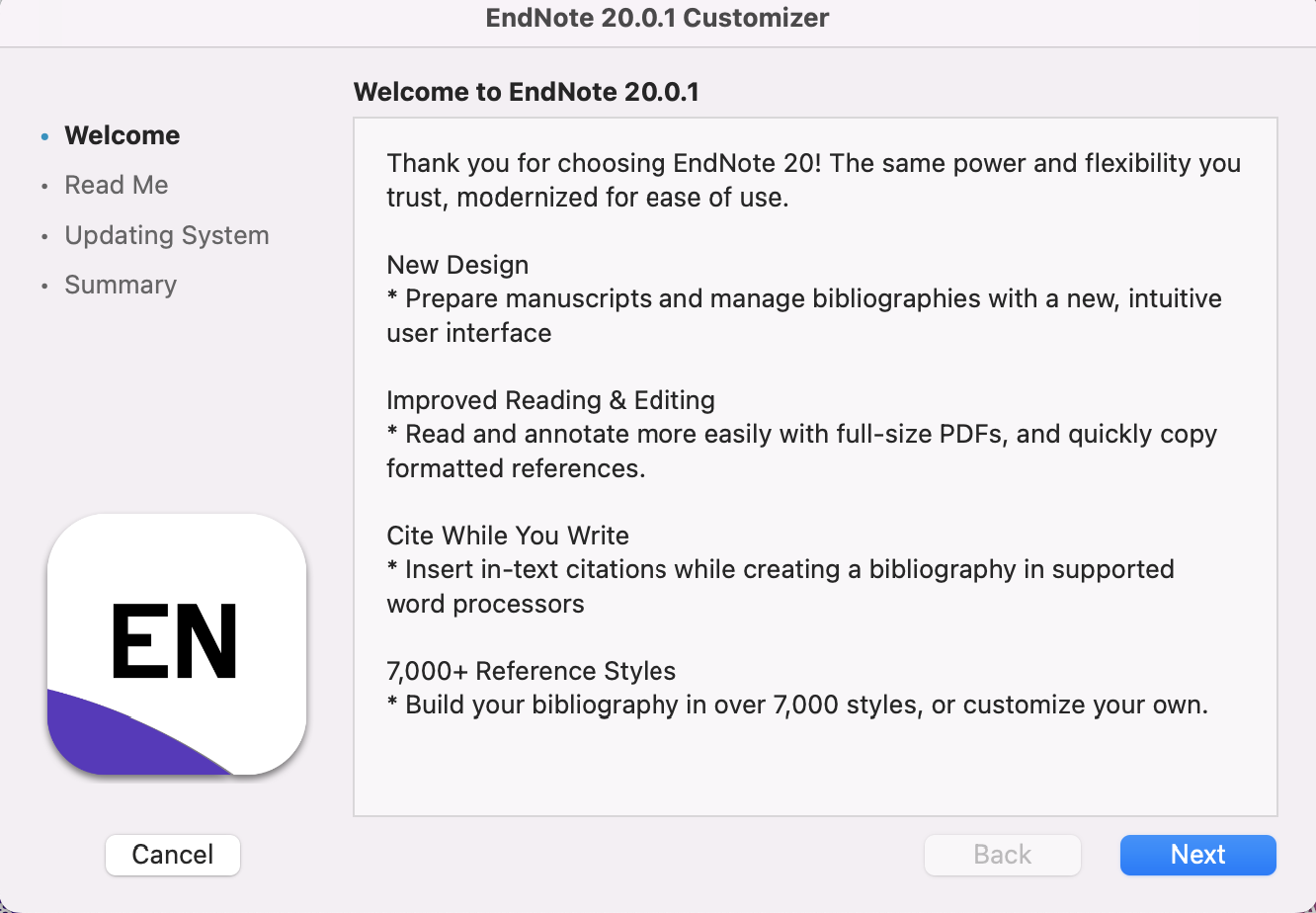 A text box. To the left is a menu that reads "Welcome, Read Me, Updating System, Summary". "Welcome" is in bold font. Next to the menu is a text box that reads: "Welcome to EndNote 20.0.1. Thank you for choosing EndNote 20! The same power and flexibility you trust, modernized for ease of use. New Design: prepare manuscripts and manage bibliographies with a new, intuitive user interface. Improved Reading and Editing: Read and annotate more easily with full-size PDFs, and quickly copy formatted references. Cite While You Write: Insert in-text citations while creating a bibliography in supported word processors. 7,000+ Reference Styles: Build your bibliography in over 7,000 styles, or customize your own." A "Next" button is at the bottom of the box.